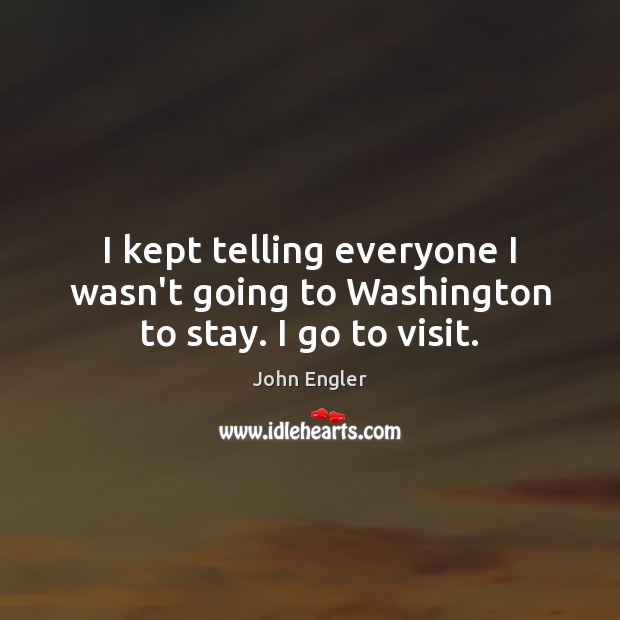 I kept telling everyone I wasn’t going to Washington to stay. I go to visit. John Engler Picture Quote