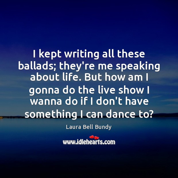 I kept writing all these ballads; they’re me speaking about life. But Laura Bell Bundy Picture Quote