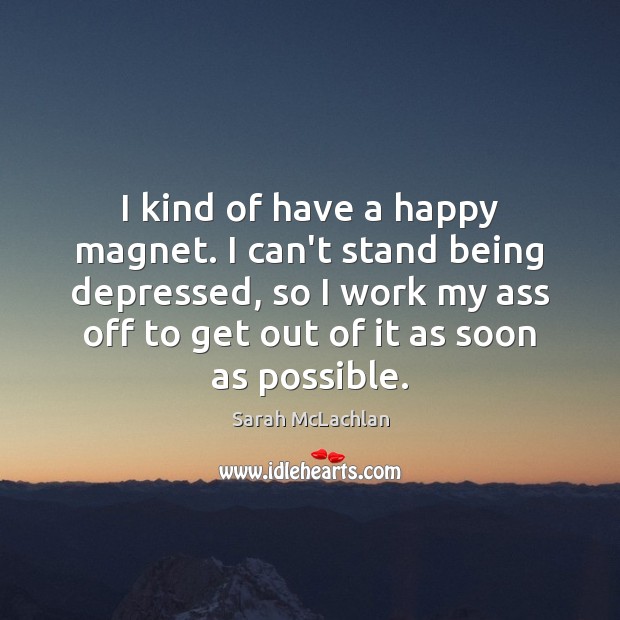 I kind of have a happy magnet. I can’t stand being depressed, 