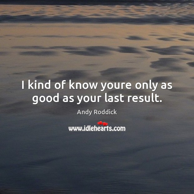 I kind of know youre only as good as your last result. Image
