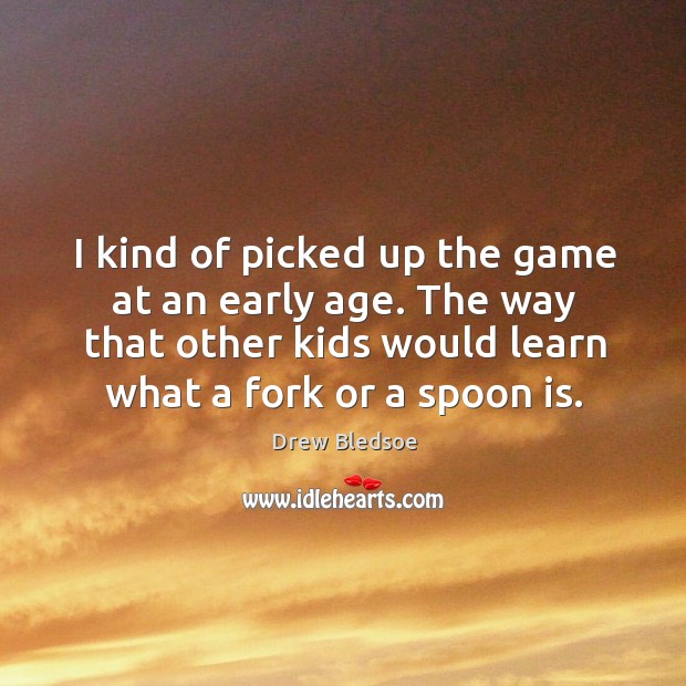 I kind of picked up the game at an early age. The way that other kids would learn what a fork or a spoon is. Drew Bledsoe Picture Quote
