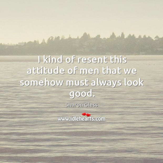 I kind of resent this attitude of men that we somehow must always look good. Sharon Gless Picture Quote