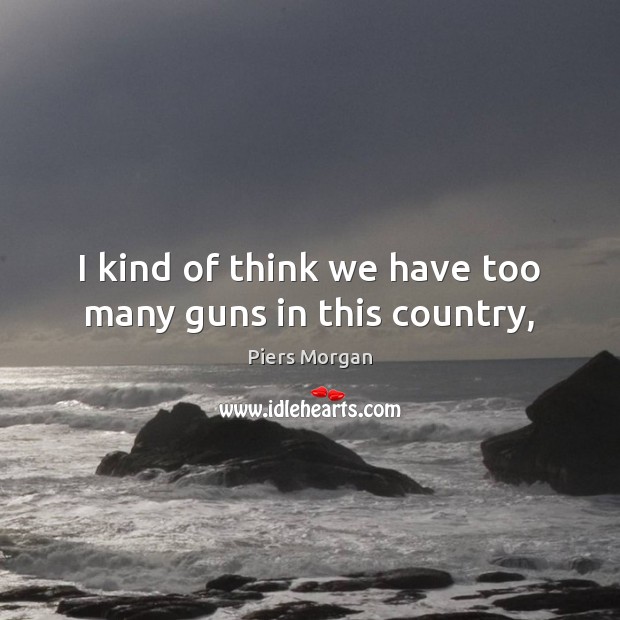 I kind of think we have too many guns in this country, Piers Morgan Picture Quote