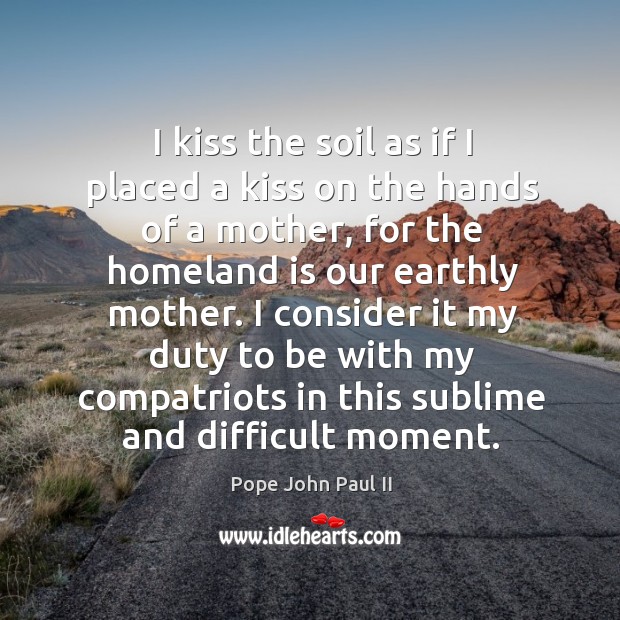 I kiss the soil as if I placed a kiss on the hands of a mother, for the homeland is Pope John Paul II Picture Quote