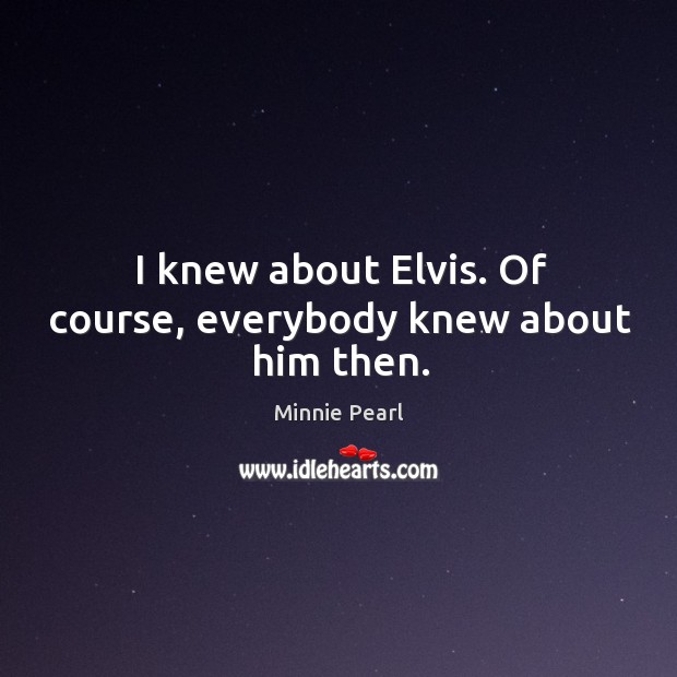 I knew about elvis. Of course, everybody knew about him then. Minnie Pearl Picture Quote