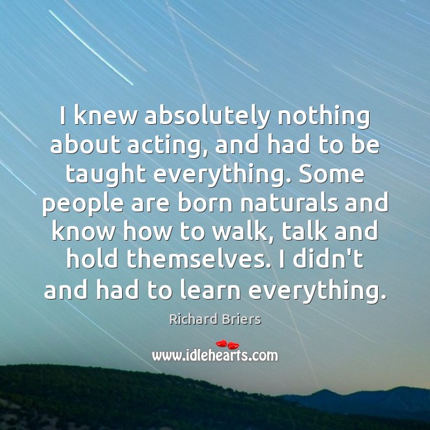 I knew absolutely nothing about acting, and had to be taught everything. Richard Briers Picture Quote