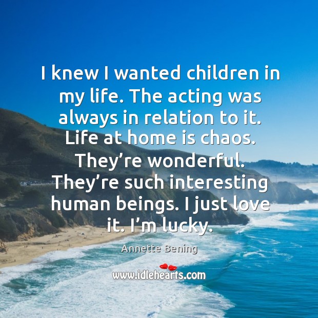 I knew I wanted children in my life. The acting was always in relation to it. Annette Bening Picture Quote