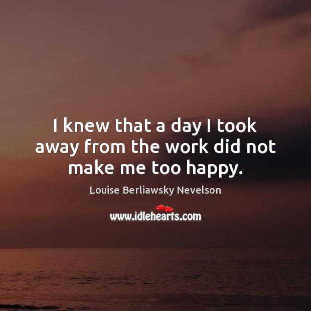 I knew that a day I took away from the work did not make me too happy. Louise Berliawsky Nevelson Picture Quote