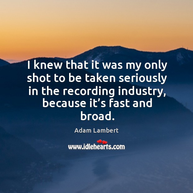 I knew that it was my only shot to be taken seriously in the recording industry, because it’s fast and broad. Adam Lambert Picture Quote