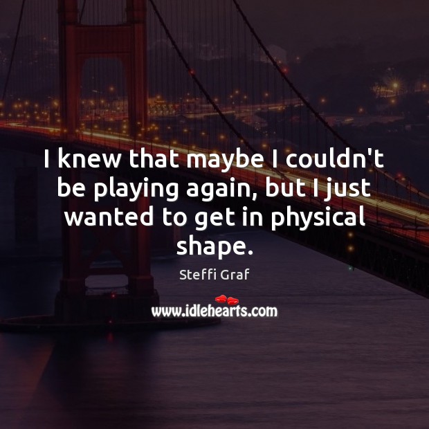 I knew that maybe I couldn’t be playing again, but I just wanted to get in physical shape. Steffi Graf Picture Quote