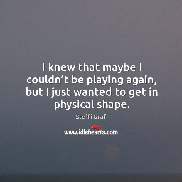 I knew that maybe I couldn’t be playing again, but I just wanted to get in physical shape. Steffi Graf Picture Quote