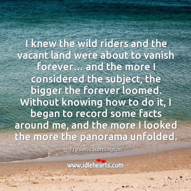 I knew the wild riders and the vacant land were about to vanish forever… Frederic Remington Picture Quote