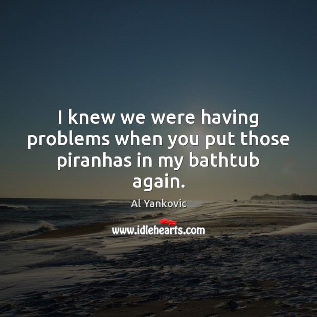 I knew we were having problems when you put those piranhas in my bathtub again. Al Yankovic Picture Quote