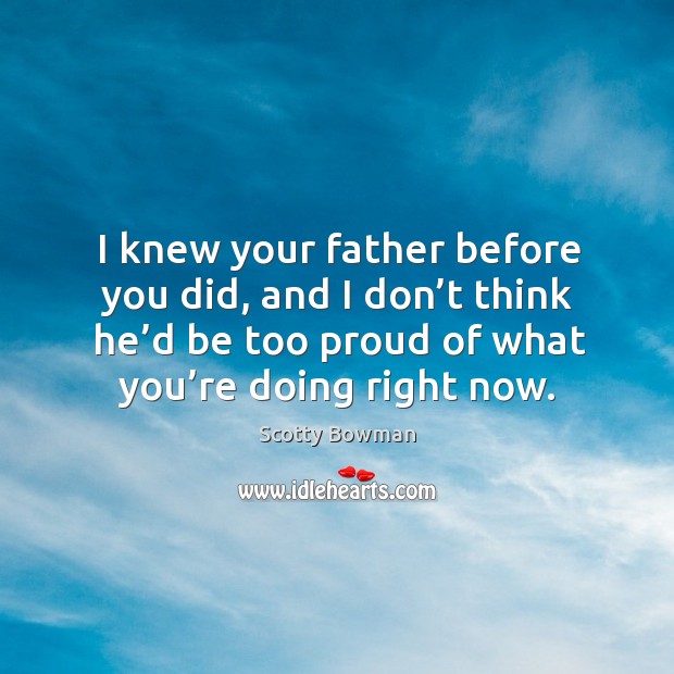 I knew your father before you did, and I don’t think he’d be too proud of what you’re doing right now. Scotty Bowman Picture Quote