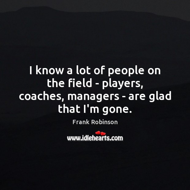 I know a lot of people on the field – players, coaches, managers – are glad that I’m gone. Frank Robinson Picture Quote