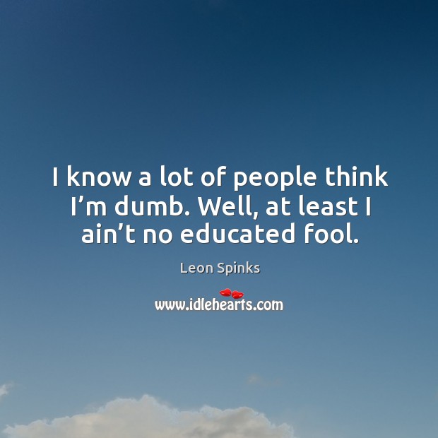 I know a lot of people think I’m dumb. Well, at least I ain’t no educated fool. Image