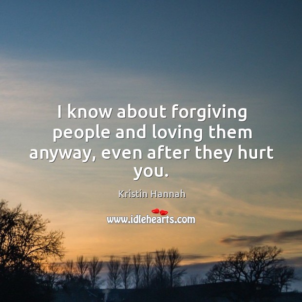 I know about forgiving people and loving them anyway, even after they hurt you. Kristin Hannah Picture Quote