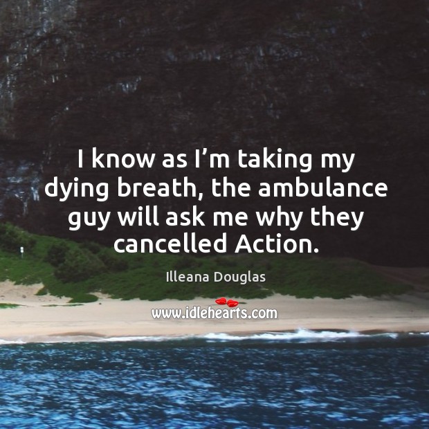 I know as I’m taking my dying breath, the ambulance guy will ask me why they cancelled action. Illeana Douglas Picture Quote