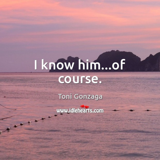 I know him…of course. Toni Gonzaga Picture Quote