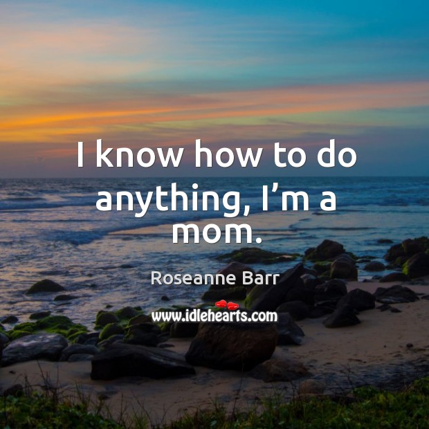 I know how to do anything, I’m a mom. Roseanne Barr Picture Quote