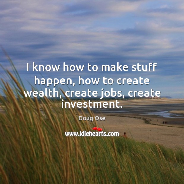 I know how to make stuff happen, how to create wealth, create jobs, create investment. Doug Ose Picture Quote