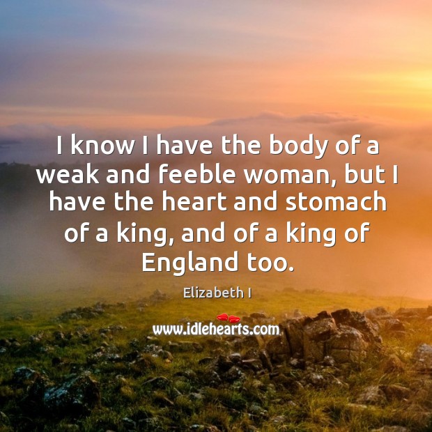 I know I have the body of a weak and feeble woman, but I have the heart and stomach Elizabeth I Picture Quote