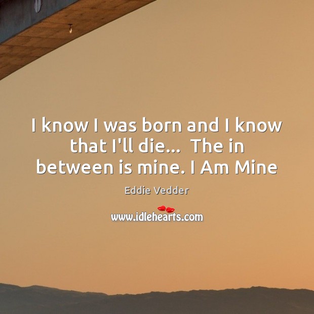 I know I was born and I know that I’ll die…  The in between is mine. I Am Mine Eddie Vedder Picture Quote