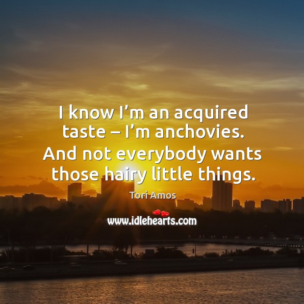 I know I’m an acquired taste – I’m anchovies. And not everybody wants those hairy little things. Tori Amos Picture Quote