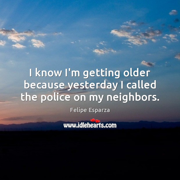 I know I’m getting older because yesterday I called the police on my neighbors. Felipe Esparza Picture Quote
