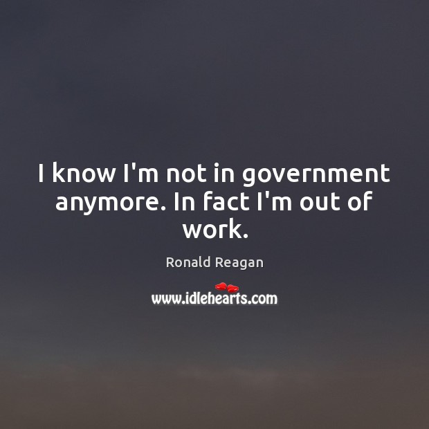 I know I’m not in government anymore. In fact I’m out of work. Ronald Reagan Picture Quote