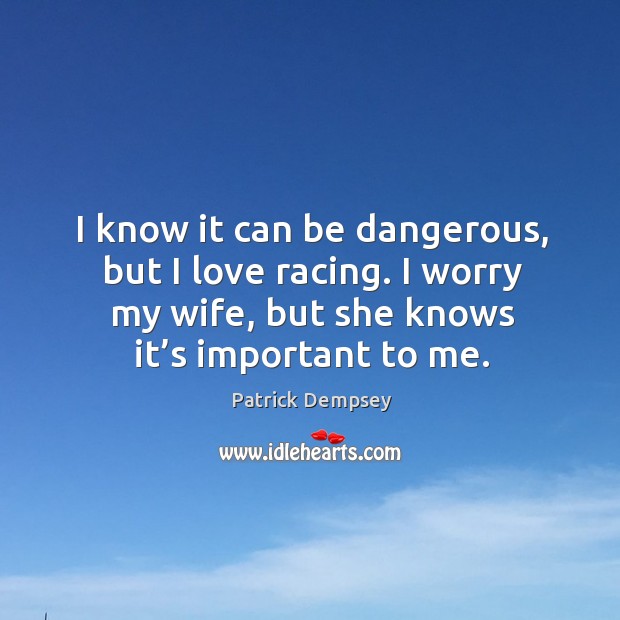 I know it can be dangerous, but I love racing. I worry my wife, but she knows it’s important to me. Patrick Dempsey Picture Quote
