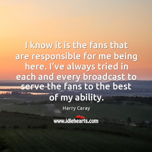 I know it is the fans that are responsible for me being here. Harry Caray Picture Quote