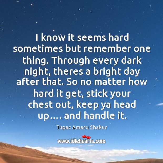 I know it seems hard sometimes but remember one thing. Through every dark night, theres a bright day after that. Tupac Amaru Shakur Picture Quote