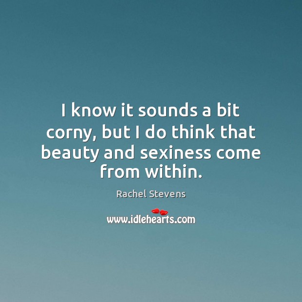 I know it sounds a bit corny, but I do think that beauty and sexiness come from within. Rachel Stevens Picture Quote