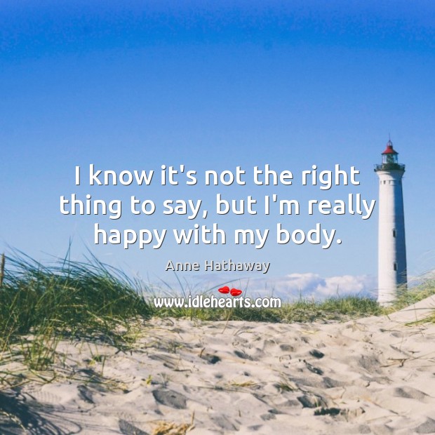 I know it’s not the right thing to say, but I’m really happy with my body. Anne Hathaway Picture Quote
