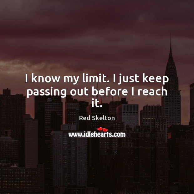 I know my limit. I just keep passing out before I reach it. 