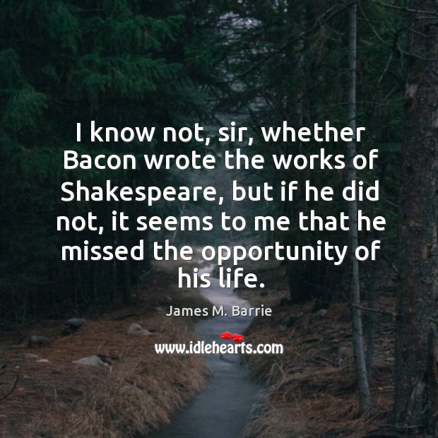 I know not, sir, whether Bacon wrote the works of Shakespeare, but James M. Barrie Picture Quote