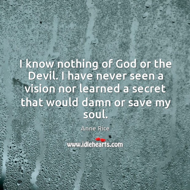 I know nothing of God or the devil. I have never seen a vision nor learned a secret that would damn or save my soul. Anne Rice Picture Quote
