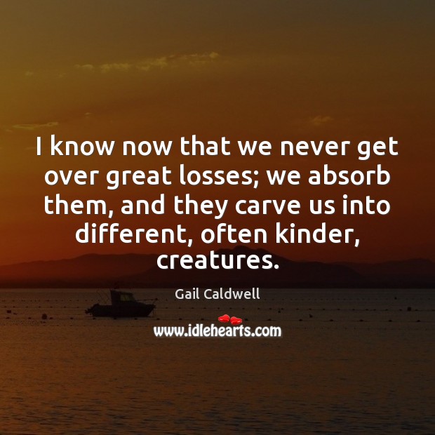 I know now that we never get over great losses; we absorb Gail Caldwell Picture Quote