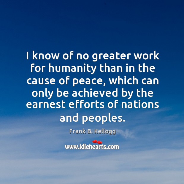 I know of no greater work for humanity than in the cause of peace, which can only be Frank B. Kellogg Picture Quote