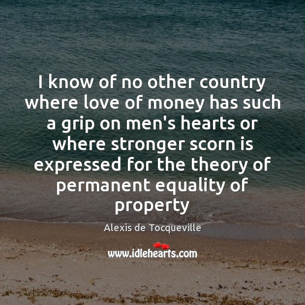 I know of no other country where love of money has such Alexis de Tocqueville Picture Quote