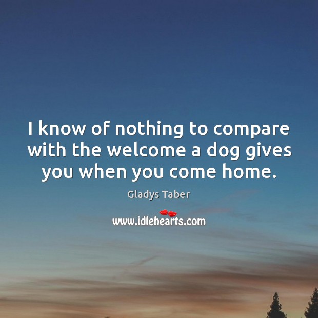 I know of nothing to compare with the welcome a dog gives you when you come home. Gladys Taber Picture Quote