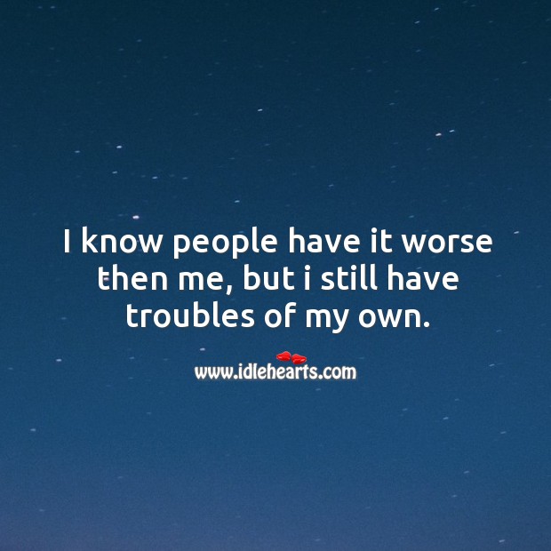 I know people have it worse then me, but I still have troubles of my own. Image