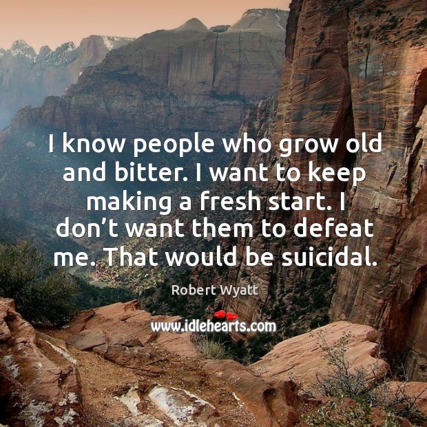 I know people who grow old and bitter. I want to keep making a fresh start. 