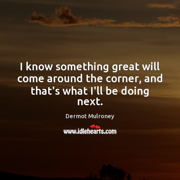 I know something great will come around the corner, and that’s what I’ll be doing next. Image
