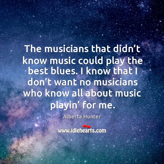 I know that I don’t want no musicians who know all about music playin’ for me. Alberta Hunter Picture Quote