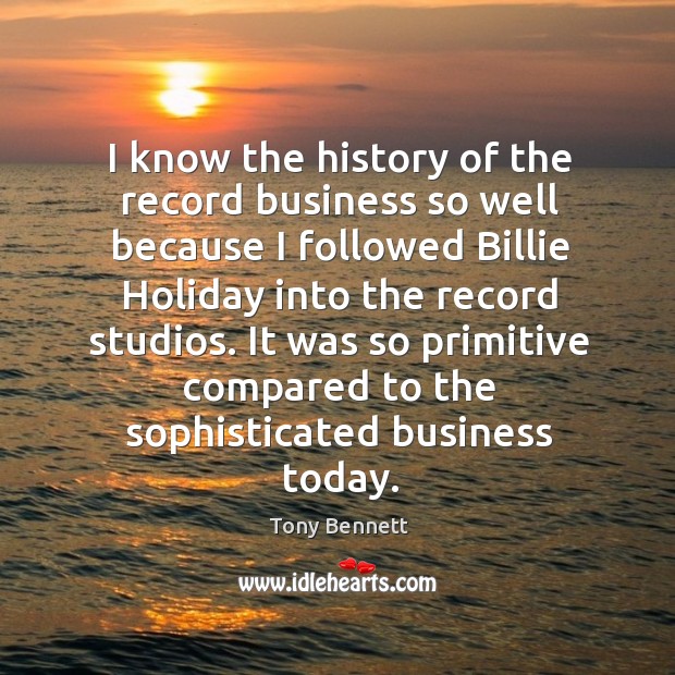 I know the history of the record business so well because I followed billie holiday Tony Bennett Picture Quote