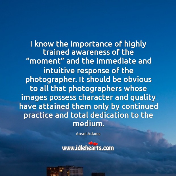 I know the importance of highly trained awareness of the “moment” and Ansel Adams Picture Quote