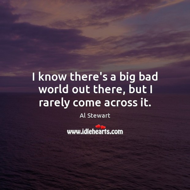 I know there’s a big bad world out there, but I rarely come across it. Al Stewart Picture Quote