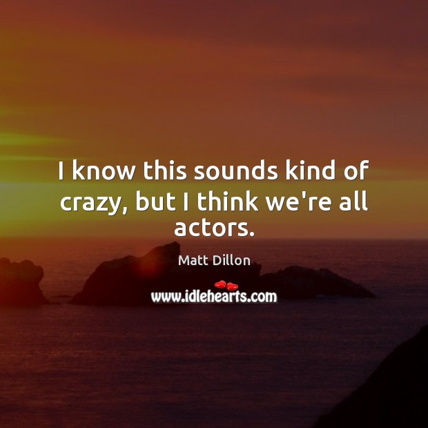 I know this sounds kind of crazy, but I think we’re all actors. Matt Dillon Picture Quote